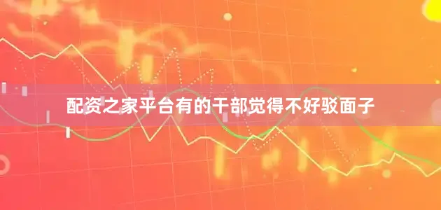 配资之家平台有的干部觉得不好驳面子