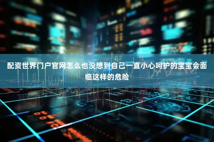 配资世界门户官网怎么也没想到自己一直小心呵护的宝宝会面临这样的危险