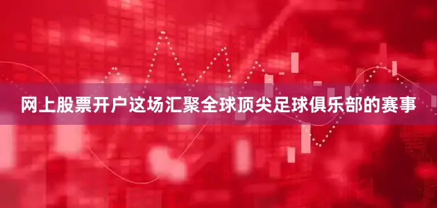 网上股票开户这场汇聚全球顶尖足球俱乐部的赛事