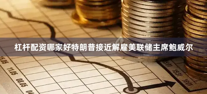 杠杆配资哪家好特朗普接近解雇美联储主席鲍威尔