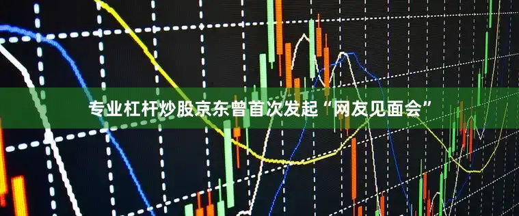 专业杠杆炒股京东曾首次发起“网友见面会”