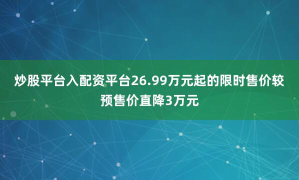 炒股平台入配资平台26.99万元起的限时售价较预售价直降3万元