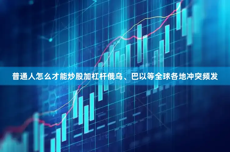 普通人怎么才能炒股加杠杆俄乌、巴以等全球各地冲突频发